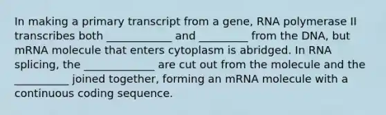 In making a primary transcript from a gene, RNA polymerase II transcribes both ____________ and _________ from the DNA, but mRNA molecule that enters cytoplasm is abridged. In RNA splicing, the _____________ are cut out from the molecule and the __________ joined together, forming an mRNA molecule with a continuous coding sequence.