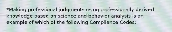 *Making professional judgments using professionally derived knowledge based on science and behavior analysis is an example of which of the following Compliance Codes: