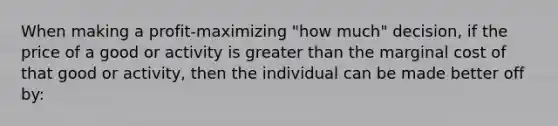 When making a profit-maximizing "how much" decision, if the price of a good or activity is greater than the marginal cost of that good or activity, then the individual can be made better off by: