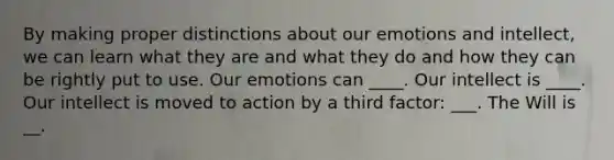 By making proper distinctions about our emotions and intellect, we can learn what they are and what they do and how they can be rightly put to use. Our emotions can ____. Our intellect is ____. Our intellect is moved to action by a third factor: ___. The Will is __.