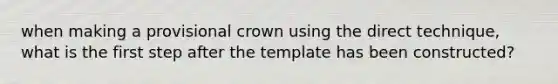 when making a provisional crown using the direct technique, what is the first step after the template has been constructed?