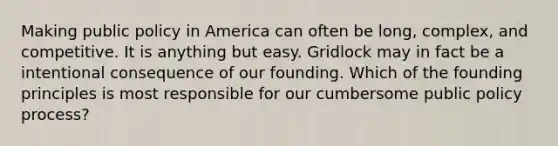 Making public policy in America can often be long, complex, and competitive. It is anything but easy. Gridlock may in fact be a intentional consequence of our founding. Which of the founding principles is most responsible for our cumbersome public policy process?