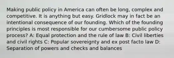 Making public policy in America can often be long, complex and competitive. It is anything but easy. Gridlock may in fact be an intentional consequence of our founding. Which of the founding principles is most responsible for our cumbersome public policy process? A: Equal protection and the rule of law B: Civil liberties and civil rights C: Popular sovereignty and ex post facto law D: Separation of powers and checks and balances