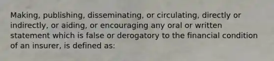 Making, publishing, disseminating, or circulating, directly or indirectly, or aiding, or encouraging any oral or written statement which is false or derogatory to the financial condition of an insurer, is defined as: