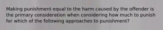 Making punishment equal to the harm caused by the offender is the primary consideration when considering how much to punish for which of the following approaches to punishment?