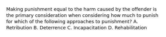 Making punishment equal to the harm caused by the offender is the primary consideration when considering how much to punish for which of the following approaches to punishment? A. Retribution B. Deterrence C. Incapacitation D. Rehabilitation