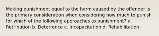 Making punishment equal to the harm caused by the offender is the primary consideration when considering how much to punish for which of the following approaches to punishment? a. Retribution b. Deterrence c. Incapacitation d. Rehabilitation