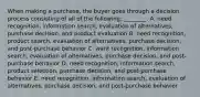 When making a​ purchase, the buyer goes through a decision process consisting of all of the​ following: ________. A. need​ recognition, information​ search, evaluation of​ alternatives, purchase​ decision, and product evaluation B. need​ recognition, product​ search, evaluation of​ alternatives, purchase​ decision, and​ post-purchase behavior C. want​ recognition, information​ search, evaluation of​ alternatives, purchase​ decision, and​ post-purchase behavior D. need​ recognition, information​ search, product​ selection, purchase​ decision, and​ post-purchase behavior E. need​ recognition, information​ search, evaluation of​ alternatives, purchase​ decision, and​ post-purchase behavior