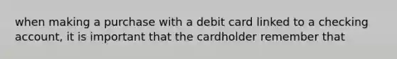 when making a purchase with a debit card linked to a checking account, it is important that the cardholder remember that