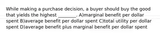 While making a purchase decision, a buyer should buy the good that yields the highest ________. A)marginal benefit per dollar spent B)average benefit per dollar spent C)total utility per dollar spent D)average benefit plus marginal benefit per dollar spent