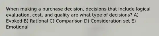 When making a purchase decision, decisions that include logical evaluation, cost, and quality are what type of decisions? A) Evoked B) Rational C) Comparison D) Consideration set E) Emotional