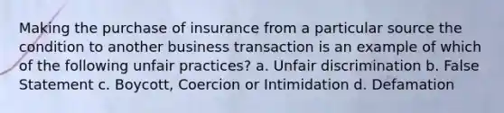 Making the purchase of insurance from a particular source the condition to another business transaction is an example of which of the following unfair practices? a. Unfair discrimination b. False Statement c. Boycott, Coercion or Intimidation d. Defamation