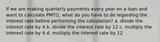 If we are making quarterly payments every year on a loan and want to calculate PMT(), what do you have to do regarding the interest rate before performing the calculation? a. divide the interest rate by 4 b. divide the interest rate by 12 c. multiply the interest rate by 4 d. multiply the interest rate by 12