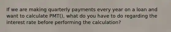 If we are making quarterly payments every year on a loan and want to calculate PMT(), what do you have to do regarding the interest rate before performing the calculation?