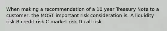 When making a recommendation of a 10 year Treasury Note to a customer, the MOST important risk consideration is: A liquidity risk B credit risk C market risk D call risk