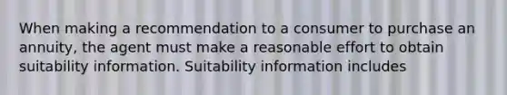 When making a recommendation to a consumer to purchase an annuity, the agent must make a reasonable effort to obtain suitability information. Suitability information includes