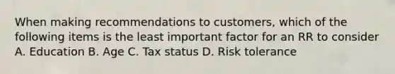 When making recommendations to customers, which of the following items is the least important factor for an RR to consider A. Education B. Age C. Tax status D. Risk tolerance