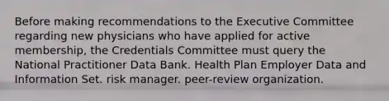 Before making recommendations to the Executive Committee regarding new physicians who have applied for active membership, the Credentials Committee must query the National Practitioner Data Bank. Health Plan Employer Data and Information Set. risk manager. peer-review organization.