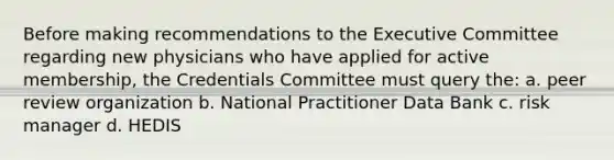 Before making recommendations to the Executive Committee regarding new physicians who have applied for active membership, the Credentials Committee must query the: a. peer review organization b. National Practitioner Data Bank c. risk manager d. HEDIS