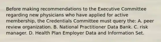 Before making recommendations to the Executive Committee regarding new physicians who have applied for active membership, the Credentials Committee must query the: A. peer review organization. B. National Practitioner Data Bank. C. risk manager. D. Health Plan Employer Data and Information Set.