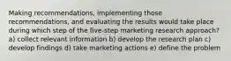 Making recommendations, implementing those recommendations, and evaluating the results would take place during which step of the five-step marketing research approach? a) collect relevant information b) develop the research plan c) develop findings d) take marketing actions e) define the problem