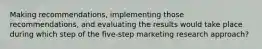 Making recommendations, implementing those recommendations, and evaluating the results would take place during which step of the five-step marketing research approach?