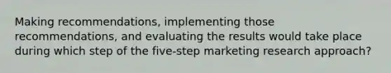 Making recommendations, implementing those recommendations, and evaluating the results would take place during which step of the five-step marketing research approach?