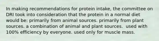 In making recommendations for protein intake, the committee on DRI took into consideration that the protein in a normal diet would be:​ ​primarily from animal sources. ​primarily from plant sources. ​a combination of animal and plant sources. ​ used with 100% efficiency by everyone. ​used only for muscle mass.