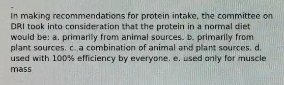 In making recommendations for protein intake, the committee on DRI took into consideration that the protein in a normal diet would be: ​a. primarily from animal sources. b. ​primarily from plant sources. ​c. a combination of animal and plant sources. ​d. used with 100% efficiency by everyone. ​e. used only for muscle mass