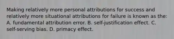 Making relatively more personal attributions for success and relatively more situational attributions for failure is known as the: A. fundamental attribution error. B. self-justification effect. C. self-serving bias. D. primacy effect.