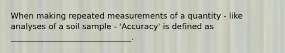 When making repeated measurements of a quantity - like analyses of a soil sample - 'Accuracy' is defined as ______________________________.