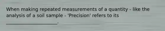 When making repeated measurements of a quantity - like the analysis of a soil sample - 'Precision' refers to its ______________________.