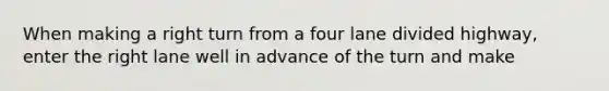 When making a right turn from a four lane divided highway, enter the right lane well in advance of the turn and make