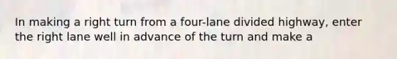 In making a right turn from a four-lane divided highway, enter the right lane well in advance of the turn and make a