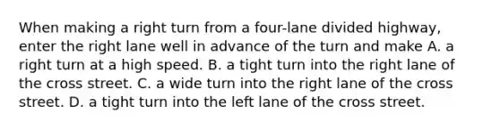 When making a right turn from a four-lane divided highway, enter the right lane well in advance of the turn and make A. a right turn at a high speed. B. a tight turn into the right lane of the cross street. C. a wide turn into the right lane of the cross street. D. a tight turn into the left lane of the cross street.