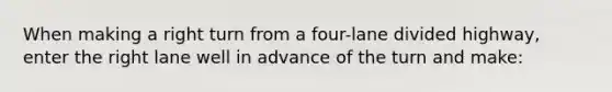 When making a right turn from a four-lane divided highway, enter the right lane well in advance of the turn and make: