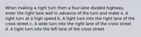 When making a right turn from a four-lane divided highway, enter the right lane well in advance of the turn and make a. A right turn at a high speed b. A tight turn into the right lane of the cross street c. A wide turn into the right lane of the cross street d. A tight turn into the left lane of the cross street