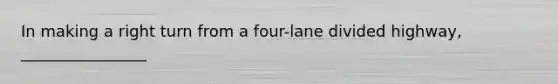 In making a right turn from a four-lane divided highway, ________________