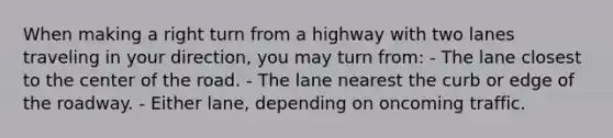 When making a right turn from a highway with two lanes traveling in your direction, you may turn from: - The lane closest to the center of the road. - The lane nearest the curb or edge of the roadway. - Either lane, depending on oncoming traffic.