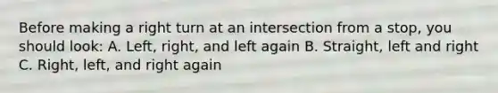 Before making a right turn at an intersection from a stop, you should look: A. Left, right, and left again B. Straight, left and right C. Right, left, and right again