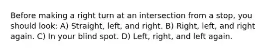 Before making a right turn at an intersection from a stop, you should look: A) Straight, left, and right. B) Right, left, and right again. C) In your blind spot. D) Left, right, and left again.