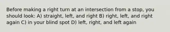 Before making a right turn at an intersection from a stop, you should look: A) straight, left, and right B) right, left, and right again C) in your blind spot D) left, right, and left again