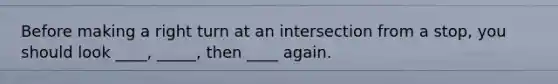 Before making a right turn at an intersection from a stop, you should look ____, _____, then ____ again.
