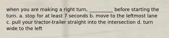 when you are making a right turn, __________ before starting the turn. a. stop for at least 7 seconds b. move to the leftmost lane c. pull your tractor-trailer straight into the intersection d. turn wide to the left