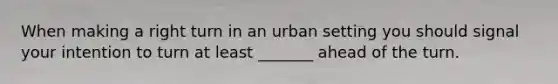 When making a right turn in an urban setting you should signal your intention to turn at least _______ ahead of the turn.