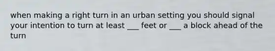 when making a right turn in an urban setting you should signal your intention to turn at least ___ feet or ___ a block ahead of the turn