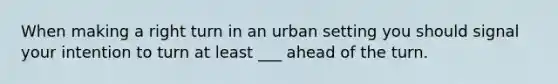 When making a right turn in an urban setting you should signal your intention to turn at least ___ ahead of the turn.