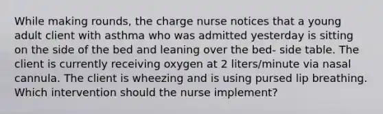 While making rounds, the charge nurse notices that a young adult client with asthma who was admitted yesterday is sitting on the side of the bed and leaning over the bed- side table. The client is currently receiving oxygen at 2 liters/minute via nasal cannula. The client is wheezing and is using pursed lip breathing. Which intervention should the nurse implement?