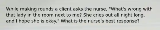 While making rounds a client asks the nurse, "What's wrong with that lady in the room next to me? She cries out all night long, and I hope she is okay." What is the nurse's best response?