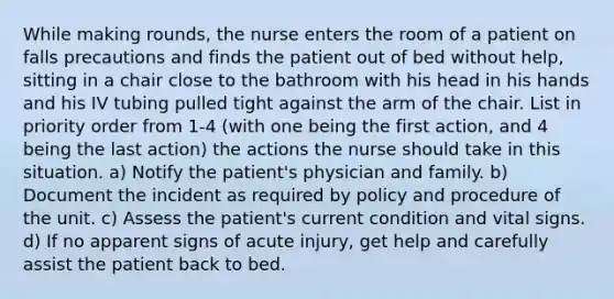 While making rounds, the nurse enters the room of a patient on falls precautions and finds the patient out of bed without help, sitting in a chair close to the bathroom with his head in his hands and his IV tubing pulled tight against the arm of the chair. List in priority order from 1-4 (with one being the first action, and 4 being the last action) the actions the nurse should take in this situation. a) Notify the patient's physician and family. b) Document the incident as required by policy and procedure of the unit. c) Assess the patient's current condition and vital signs. d) If no apparent signs of acute injury, get help and carefully assist the patient back to bed.